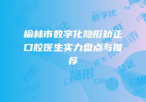 榆林市数字化隐形矫正口腔医生实力盘点与推荐