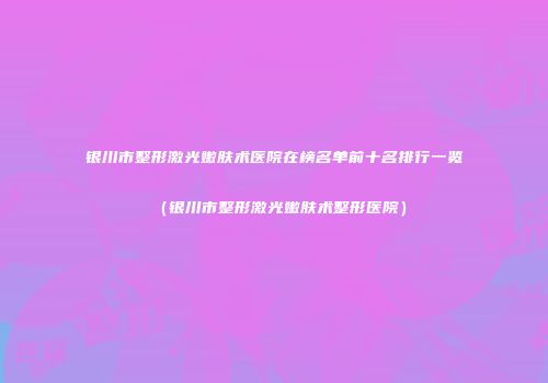银川市整形激光嫩肤术医院在榜名单前十名排行一览（银川市整形激光嫩肤术整形医院）