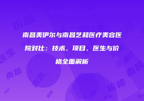 南昌美伊尔与南昌艺和医疗美容医院对比：技术、项目、医生与价格全面解析