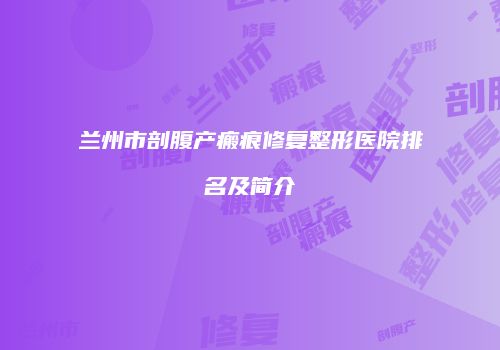 兰州市剖腹产瘢痕修复整形医院排名及简介