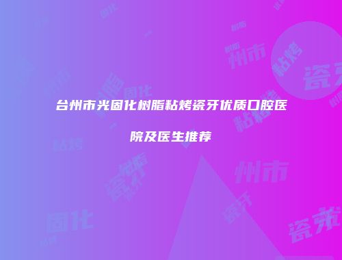 台州市光固化树脂粘烤瓷牙优质口腔医院及医生推荐