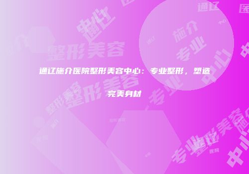 通辽施介医院整形美容中心：专业整形，塑造完美身材