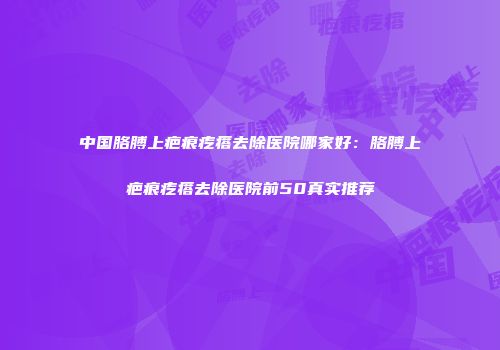 中国胳膊上疤痕疙瘩去除医院哪家好：胳膊上疤痕疙瘩去除医院前50真实推荐