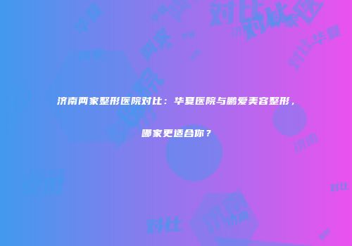 济南两家整形医院对比：华夏医院与鹏爱美容整形，哪家更适合你？