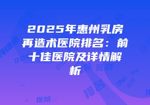 2025年惠州乳房再造术医院排名：前十佳医院及详情解析