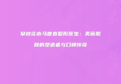 攀枝花市马世春整形医生：美丽肌肤的塑造者与口碑传奇