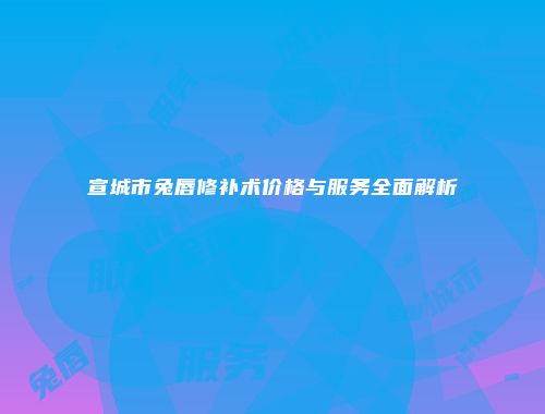 宣城市兔唇修补术价格与服务全面解析