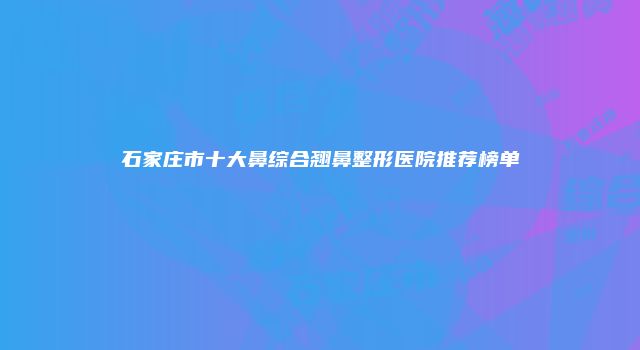 石家庄市十大鼻综合翘鼻整形医院推荐榜单