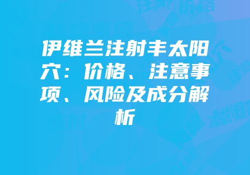 伊维兰注射丰太阳穴：价格、注意事项、风险及成分解析