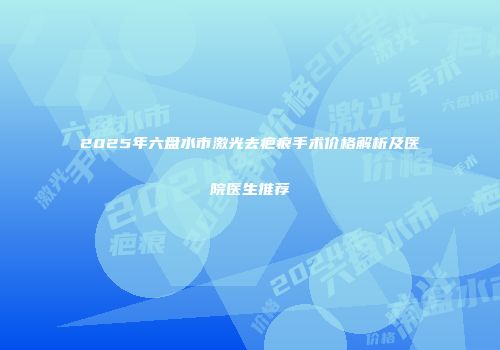 2025年六盘水市激光去疤痕手术价格解析及医院医生推荐