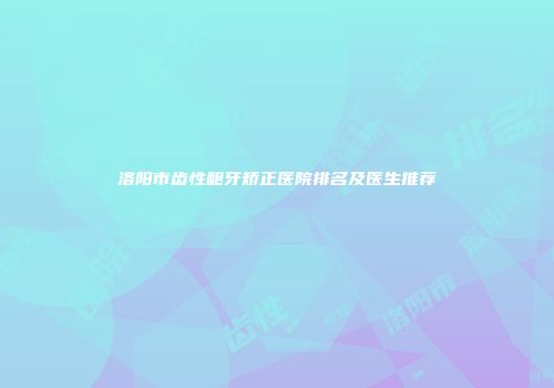 洛阳市齿性龅牙矫正医院排名及医生推荐