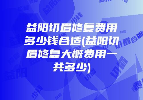 益阳切眉修复费用多少钱合适(益阳切眉修复大概费用一共多少)