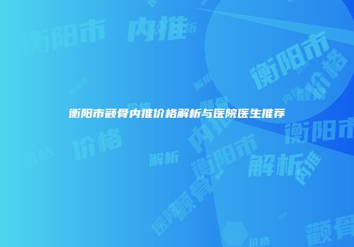 衡阳市颧骨内推价格解析与医院医生推荐