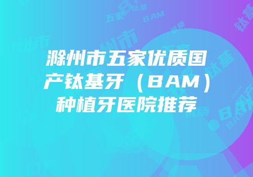 滁州市五家优质国产钛基牙（BAM）种植牙医院推荐