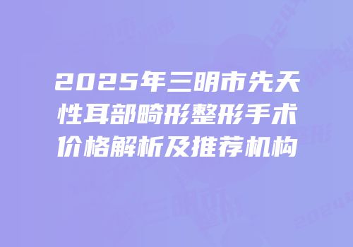 2025年三明市先天性耳部畸形整形手术价格解析及推荐机构