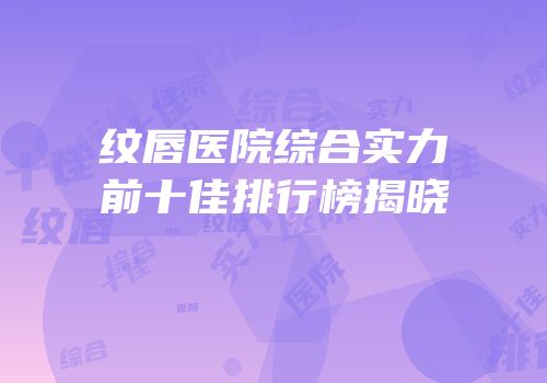 纹唇医院综合实力前十佳排行榜揭晓