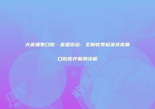 大连瑞泰口腔·富国街店：全新收费标准及优质口腔医疗服务详解