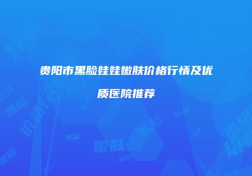 贵阳市黑脸娃娃嫩肤价格行情及优质医院推荐