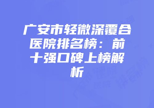 广安市轻微深覆合医院排名榜：前十强口碑上榜解析