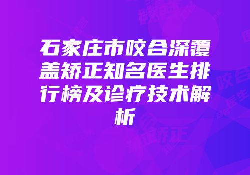 石家庄市咬合深覆盖矫正知名医生排行榜及诊疗技术解析