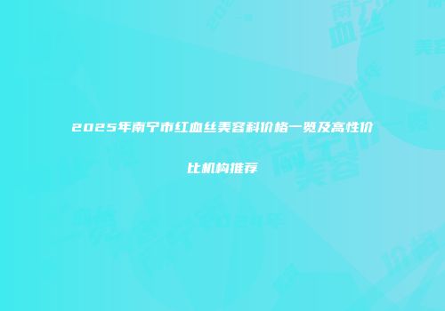 2025年南宁市红血丝美容科价格一览及高性价比机构推荐