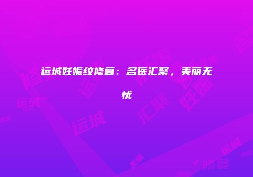 运城妊娠纹修复：名医汇聚，美丽无忧