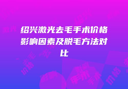绍兴激光去毛手术价格影响因素及脱毛方法对比
