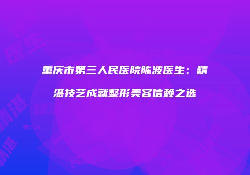 重庆市第三人民医院陈波医生：精湛技艺成就整形美容信赖之选