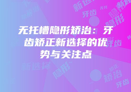无托槽隐形矫治：牙齿矫正新选择的优势与关注点