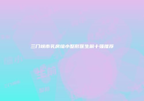 三门峡市乳房缩小整形医生前十强推荐