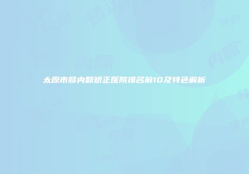 太原市膝内翻矫正医院排名前10及特色解析