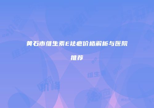 黄石市维生素E祛疤价格解析与医院推荐