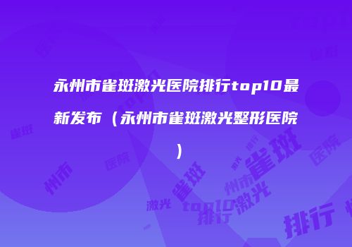 永州市雀斑激光医院排行top10最新发布（永州市雀斑激光整形医院）
