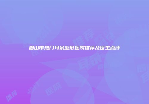 眉山市热门耳朵整形医院推荐及医生点评
