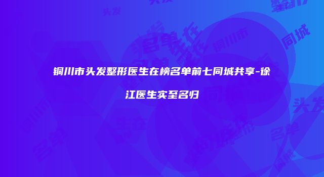 铜川市头发整形医生在榜名单前七同城共享-徐江医生实至名归