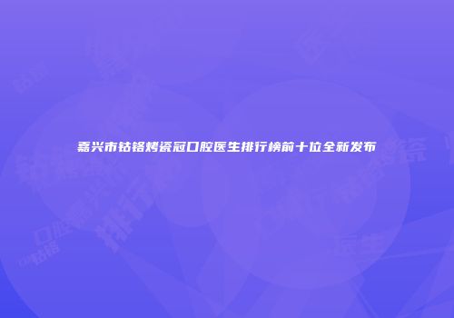 嘉兴市钴铬烤瓷冠口腔医生排行榜前十位全新发布