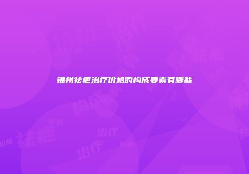 锦州祛疤治疗价格的构成要素有哪些