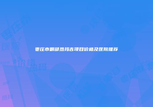 枣庄市眼部热玛吉项目价格及医院推荐
