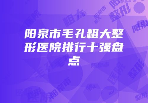 阳泉市毛孔粗大整形医院排行十强盘点