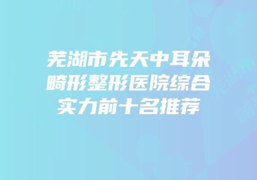芜湖市先天中耳朵畸形整形医院综合实力前十名推荐