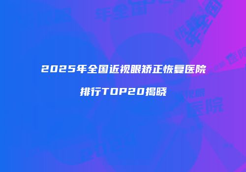 2025年全国近视眼矫正恢复医院排行TOP20揭晓