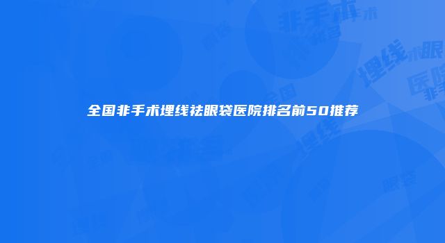 全国非手术埋线祛眼袋医院排名前50推荐