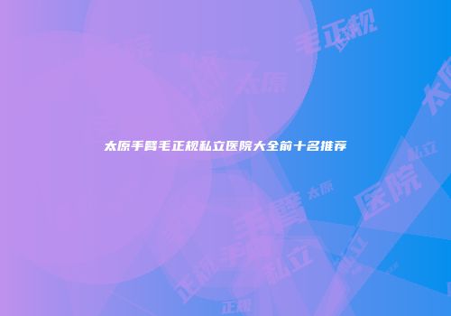 太原手臂毛正规私立医院大全前十名推荐