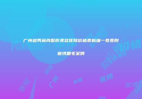 广州越秀丽尚整形美容医院价格表新编一览表附做绣眉毛案例