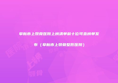 阜新市上颚骨医院上榜清单前十位可靠榜单发布（阜新市上颚骨整形医院）
