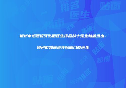 柳州市超薄瓷牙贴面医生排名前十强全新版爆出-柳州市超薄瓷牙贴面口腔医生