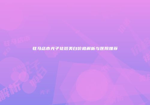 驻马店市光子祛斑美白价格解析与医院推荐