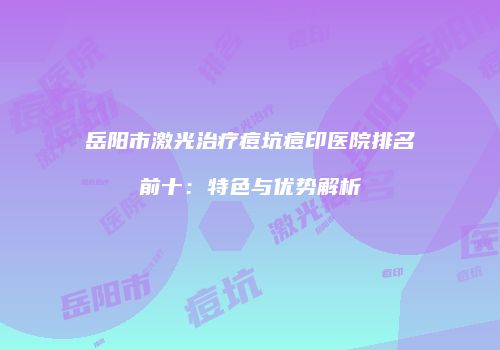 岳阳市激光治疗痘坑痘印医院排名前十：特色与优势解析