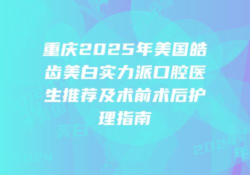 重庆2025年美国皓齿美白实力派口腔医生推荐及术前术后护理指南