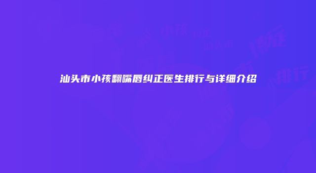 汕头市小孩翻嘴唇纠正医生排行与详细介绍